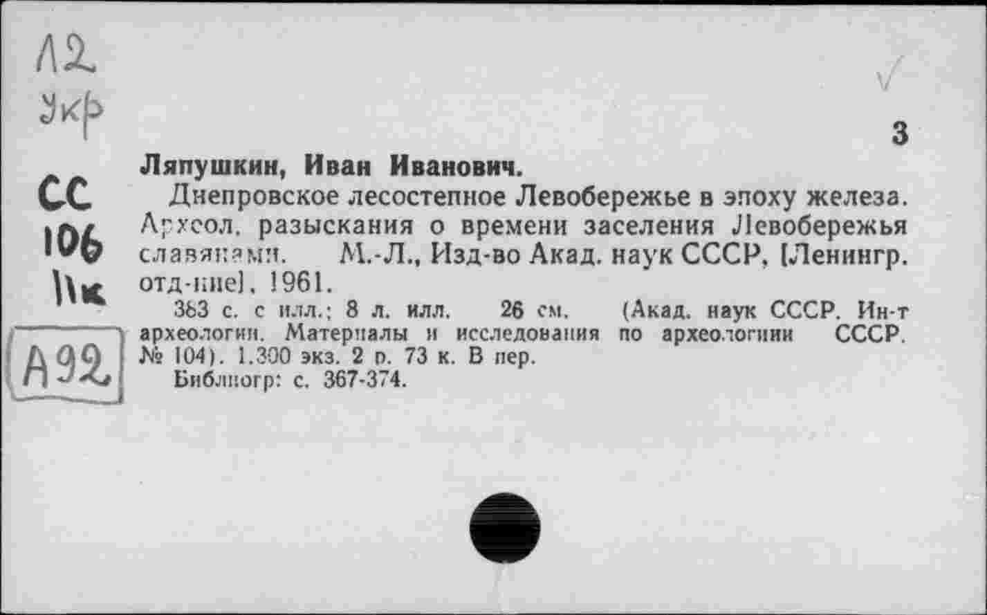 ﻿сс
106 lu ün
з Ляпушкин, Иван Иванович.
Днепровское лесостепное Левобережье в эпоху железа. Архсол. разыскания о времени заселения Левобережья славянами. М.-Л., Изд-во Акад, наук СССР, [Ленингр. отд-нне], Î961.
383 с. с илл.; 8 л. илл. 26 см. (Акад, наук СССР. Ин-т археологии. Материалы и исследования по археологиии СССР. № 104). 1.300 экз. 2 р. 73 к. В пер.
Библпогр: с. 367-374.